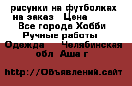 рисунки на футболках на заказ › Цена ­ 600 - Все города Хобби. Ручные работы » Одежда   . Челябинская обл.,Аша г.